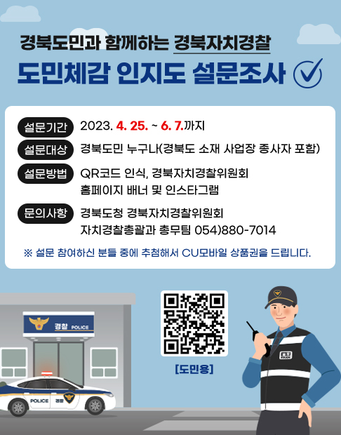 경북도민과 함께하는 경북자치경찰 도민체감 인지도 설문조사 설문기간 2023. 4. 25. ~ 6. 7,까지 / 설문대상 : 경북도민 누구나(경북도 소재 사업장 종사자 포함) / 설문방법 : QR코드 인식, 경북자치경찰위원회 홈페이지 배너 및 인스타그램 / 문의사항 : 경북도청 경북자치경찰위원회 자치경찰총괄과 총무팀 054-880-7014 ※설문 참여하신 분들 중에 추첨해서 CU모바일 상품권을 드립니다. 도민용 QR코드 이미지 : 2023년 경북형 자치경찰제 도민체감인지도 설문조사 페이지로 링크이동