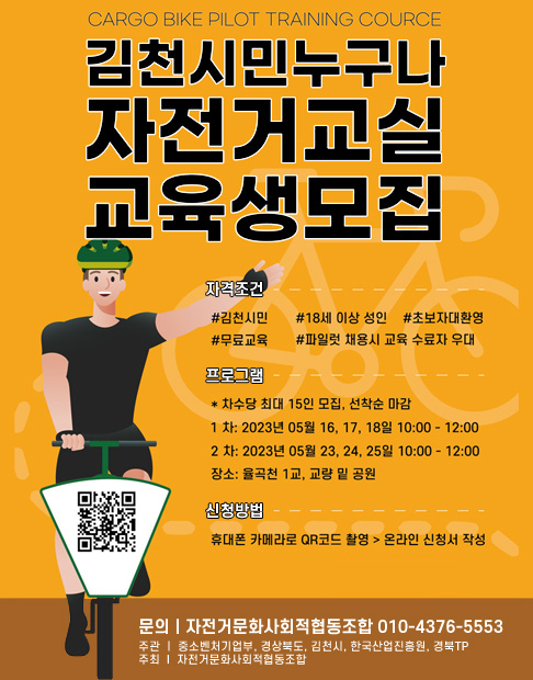 CARGO BIKE PILOT TRAINING COURCE 김천시민누구나 자전거교실 교육생모집 | 자격조건 : #김천시민 #18세 이상 성인 #초보자 대환영 #무료교육 #파일럿 채용시 교육 수료자 우대 | 프로그램 : * 차수당 최대 15인 모집, 선착순 마감 -1차 : 2023년 05월 16, 17, 18일 10:00 ~ 12:00 -2차 : 2023년 05월 23, 24, 25일 10:00 ~ 12:00 -장소 : 율곡천 1교, 교량 밑 공원 | 신청방법 : 휴대폰 카메라로 QR코드 촬영> 온라인 신청서 작성 | 문의 : 자전거문화사회적협동조합 010-4376-5553 | 주관 : 중소벤처기업주, 경상북도, 김천시, 한국산업진흥원, 경북TP / 주최 : 자전거문화사회적협동조합 QR코드 - 구글 김천시민 자전거 교실 신청서(2023) 링크이동