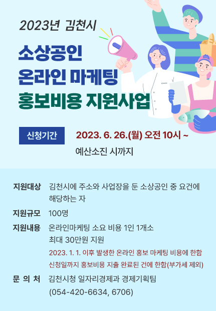 2023년 김천시 소상공인 온라인 마케팅 홍보비용 지원사업 신청기간 2023. 6. 26.(월) 오전 10시 ~ 예산소진 시까지 지원대상 김천시에 주소와 사업장을 둔 소상공인 중 요건에 해당하는 자 지원규모 100명 지원내용 온라인마케팅 소요 비용 1인 1개소 최대 30만원 지원 2023. 1. 1. 이후 발생한 온라인 홍보 마케팅 비용에 한함 신청일까지 홍보비용 지출 완료된 건에 한함(부가세 제외) 문 의 처 김천시청 일자리경제과 경제기획팀(054-420-6634, 6706)