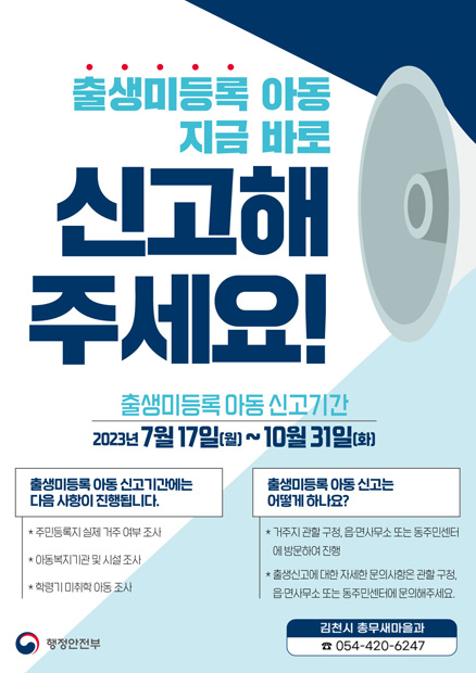 출생미등록 아동 지금 바로 신고해 주세요! 출생미등록 아동 신고기간 2023년 7월17일(월)~10월31일(화) 출생미등록 아동 신고기간에는 다음 사항이 진행됩니다. ＊주민등록지 실제 거주 여부 조사 ＊아동복지기관 및 시설조사 ＊학령기 미취학 아동 조사 출생미등록 아동 신고는 어떻게 하나요? ＊거주지 관할 구청, 읍면사무소 또는 동주민센터에 방문하여 진행 ＊출생신고에 대한 자세한 문의사항은 관할 구청, 읍면사무소 또는 동주민센터에 문의해주세요. 행정안전부 김천시 총무새마을과 ☎054-420-6247