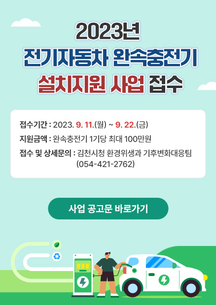 2023년 전기자동차 완속충전기 설치지원 사업 접수 접수기간 : 2023. 9. 11.(월) ~ 9. 22.(금) 지원금액 : 완속충전기 1기당 최대 100만원 접수 및 상세문의 : 김천시청 환경위생과 기후변화대응팀 (054-421-2762) 사업 공고문 바로가기