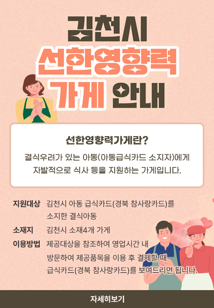 김천시 선한영향력 가게 안내 선한영향력가게란? 결식우려가 있는 아동(아동급식카드 소지자)에게 자발적으로 식사 등을 지원하는 가게입니다. 지원대상 김천시 아동 급식카드(경북 참사랑카드)를 소지한 결식아동 소재지 김천시 소재4개 가게 이용방법 제공대상을 참조하여 영업시간 내 방문하여 제공품목을 이용 후 결제할 때 급식카드(경북 참사랑카드)를 보여드리면 됩니다. 자세히보기
