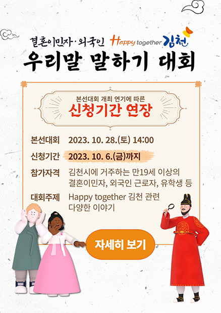결혼이민자 외국인 Happy together 김천 우리말 말하기 대회 본선대회 개최 연기에 따른 신청기간 연장 본선대회 2023. 10. 28.(토) 14:00 신청기간 2023. 10. 6.(금)까지 참가자격 김천시에 거주하는 만 19세 이상의 결혼이민자, 외국인 근로자, 유학생 등 대회주제 Happy together 김천 관련 다양한 이야기 자세히보기