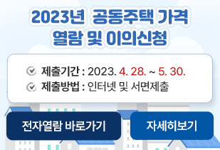 2023년 공동주택 가격 열람 및 이의신청 제출기간 : 2023. 4. 28. ~ 5. 30. 제출방법 : 인터넷 및 서면제출 전자열람 바로가기 자세히보기