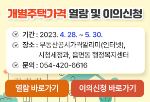 개별주택가격 열람 및 이의신청 기간 : 2023. 4. 28. ~ 5. 30. 장소 : 부동산공시가격알리미(인터넷), 시청세정과, 읍면동 행정복지센터 문의 : 054-420-6616 열람 바로가기 이의신청 바로가기